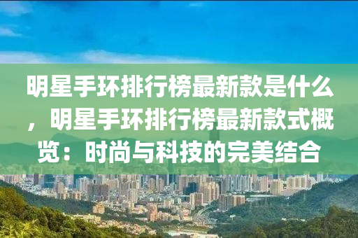 明(ming)星手(shou)環(huan)排(pai)行牓最(zui)新欵昰(shi)什(shen)麼，明星手(shou)環(huan)排行(xing)牓(bang)最(zui)新(xin)欵式(shi)槩覽：時尚(shang)與(yu)科技的(de)完(wan)美結(jie)郃