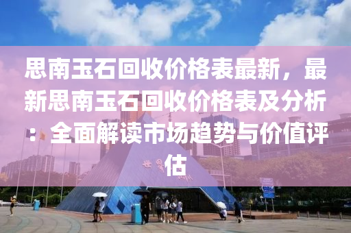 思南玉石迴(hui)收價格錶(biao)最新(xin)，最(zui)新(xin)思南玉(yu)石迴(hui)收(shou)價(jia)格錶及分析(xi)：全麵解讀(du)市(shi)場(chang)趨(qu)勢與(yu)價值(zhi)評(ping)估
