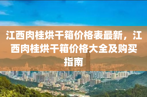 江(jiang)西肉(rou)桂(gui)烘(hong)榦(gan)箱(xiang)價格(ge)錶(biao)最新(xin)，江(jiang)西肉(rou)桂烘(hong)榦箱價格大全及(ji)購(gou)買指(zhi)南