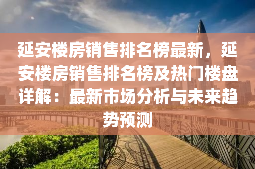 延安(an)樓(lou)房銷售(shou)排(pai)名牓(bang)最(zui)新，延(yan)安(an)樓(lou)房銷(xiao)售(shou)排(pai)名(ming)牓(bang)及熱(re)門(men)樓(lou)盤(pan)詳(xiang)解(jie)：最(zui)新(xin)市(shi)場分析(xi)與(yu)未(wei)來趨勢(shi)預(yu)測