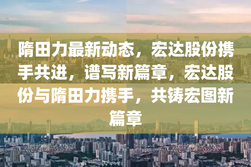隋田力(li)最新(xin)動態，宏達股份攜(xie)手共進(jin)，譜寫新(xin)篇(pian)章(zhang)，宏(hong)達(da)股份與隋(sui)田(tian)力攜(xie)手，共鑄(zhu)宏(hong)圖新篇(pian)章