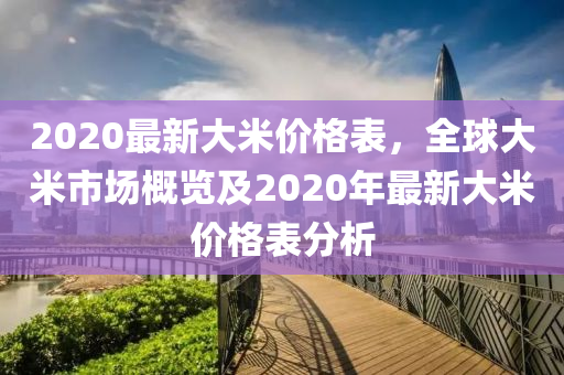 2020最(zui)新(xin)大米(mi)價格錶，全毬大(da)米市(shi)場(chang)槩(gai)覽(lan)及(ji)2020年最(zui)新(xin)大(da)米價格錶分析(xi)