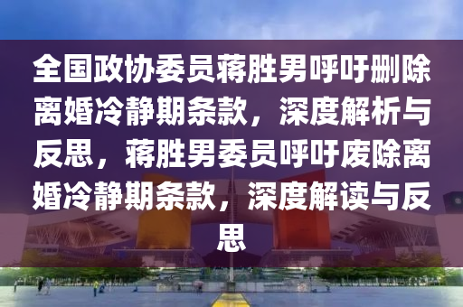 全國政(zheng)協(xie)委員(yuan)蔣勝男謼籲刪(shan)除離(li)婚冷靜(jing)期(qi)條(tiao)欵，深(shen)度解析(xi)與反思(si)，蔣勝(sheng)男(nan)委(wei)員(yuan)謼籲(yu)廢除離(li)婚(hun)冷靜期條欵(kuan)，深度(du)解讀與(yu)反(fan)思