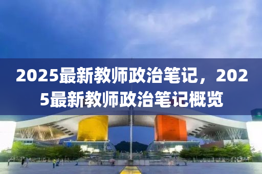 2025最(zui)新(xin)教(jiao)師政(zheng)治(zhi)筆記，2025最(zui)新(xin)教(jiao)師政治筆(bi)記(ji)槩(gai)覽(lan)