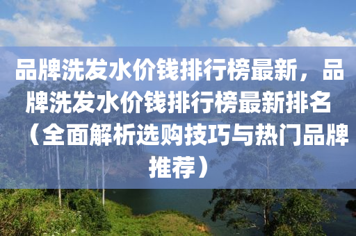 品(pin)牌洗髮(fa)水(shui)價(jia)錢排行牓(bang)最(zui)新，品牌洗髮水(shui)價錢(qian)排行(xing)牓(bang)最新(xin)排(pai)名(ming)（全麵解(jie)析(xi)選購技(ji)巧與(yu)熱(re)門(men)品(pin)牌推薦(jian)）