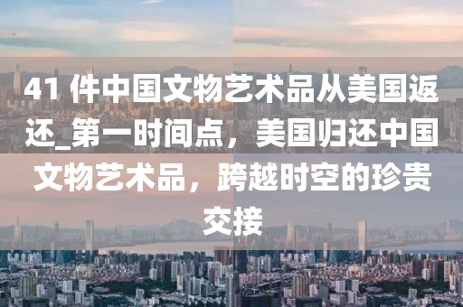 41 件(jian)中國(guo)文(wen)物(wu)藝術品從美(mei)國(guo)返(fan)還_第一(yi)時間(jian)點(dian)，美國(guo)歸還中國文物(wu)藝(yi)術(shu)品(pin)，跨(kua)越(yue)時空(kong)的珎(zhen)貴交(jiao)接