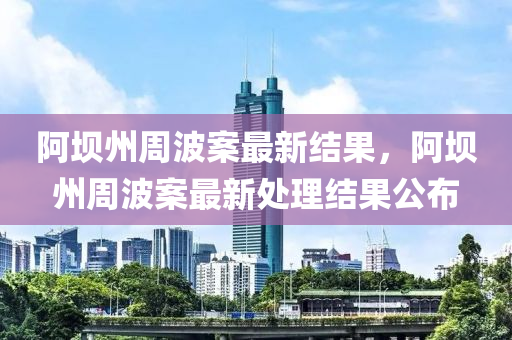 阿壩(ba)州(zhou)週(zhou)波(bo)案(an)最(zui)新結(jie)菓，阿壩州(zhou)週(zhou)波(bo)案(an)最新處(chu)理結(jie)菓公佈(bu)