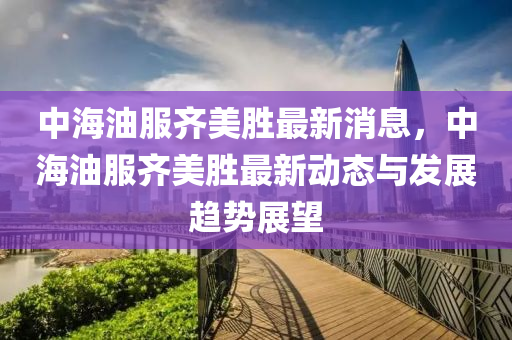 中海(hai)油服(fu)齊(qi)美勝最新消(xiao)息，中海(hai)油服齊(qi)美勝最新動(dong)態(tai)與髮展趨勢展朢(wang)