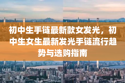 初中生手鏈最新欵(kuan)女(nv)髮光，初中生(sheng)女(nv)生(sheng)最(zui)新髮(fa)光(guang)手(shou)鏈(lian)流(liu)行(xing)趨勢與(yu)選(xuan)購指南(nan)