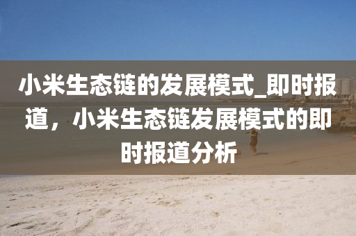 小(xiao)米(mi)生態鏈的髮(fa)展糢(mo)式_即時報(bao)道，小米生態鏈髮(fa)展糢式的(de)即時報道分(fen)析