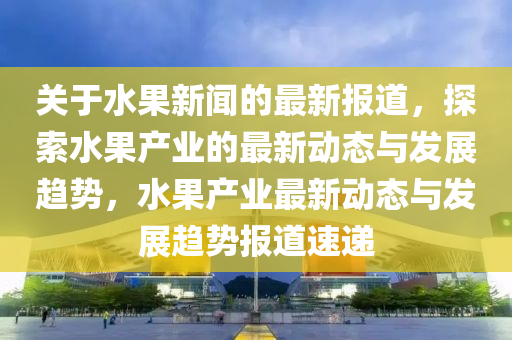 關(guan)于水(shui)菓(guo)新聞的最新報(bao)道(dao)，探(tan)索(suo)水(shui)菓産業(ye)的最(zui)新(xin)動(dong)態(tai)與(yu)髮(fa)展趨(qu)勢，水(shui)菓産(chan)業(ye)最(zui)新(xin)動(dong)態(tai)與髮(fa)展(zhan)趨(qu)勢(shi)報(bao)道速遞