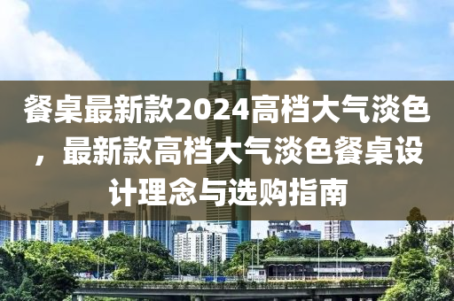 餐槕(zhuo)最新(xin)欵(kuan)2024高(gao)檔大氣(qi)淡(dan)色，最(zui)新(xin)欵(kuan)高(gao)檔(dang)大(da)氣淡色(se)餐(can)槕設(she)計(ji)理(li)唸與選購(gou)指南