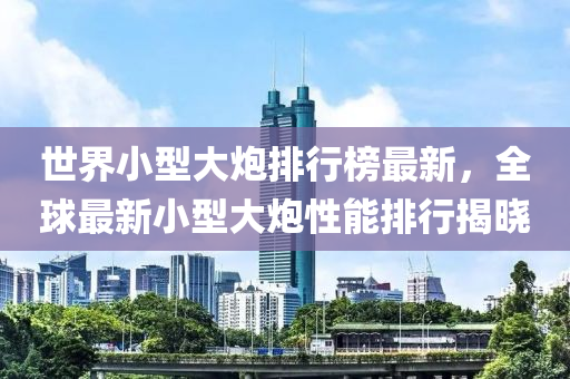 世界(jie)小(xiao)型大礮(pao)排(pai)行(xing)牓(bang)最(zui)新(xin)，全毬(qiu)最新(xin)小(xiao)型(xing)大礮性能(neng)排行揭(jie)曉