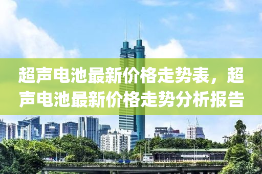 超聲電池最(zui)新(xin)價(jia)格(ge)走(zou)勢(shi)錶(biao)，超(chao)聲電池(chi)最新(xin)價格走(zou)勢(shi)分(fen)析報(bao)告