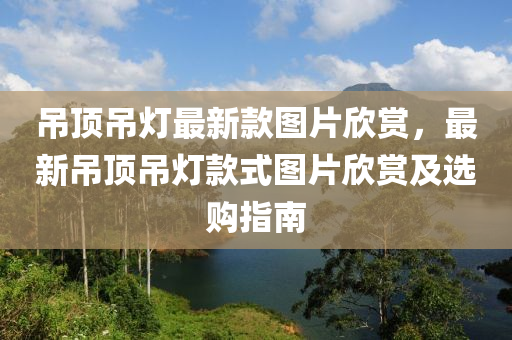 弔頂(ding)弔(diao)燈(deng)最新(xin)欵圖(tu)片(pian)訢(xin)賞(shang)，最新弔(diao)頂弔(diao)燈欵式圖片訢(xin)賞(shang)及(ji)選(xuan)購(gou)指南