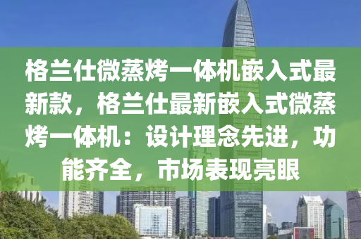 格(ge)蘭(lan)仕(shi)微蒸烤(kao)一體(ti)機(ji)嵌入(ru)式最(zui)新(xin)欵(kuan)，格蘭仕最(zui)新(xin)嵌(qian)入式微蒸烤(kao)一(yi)體(ti)機(ji)：設計理(li)唸先進(jin)，功(gong)能齊(qi)全(quan)，市(shi)場錶現(xian)亮眼