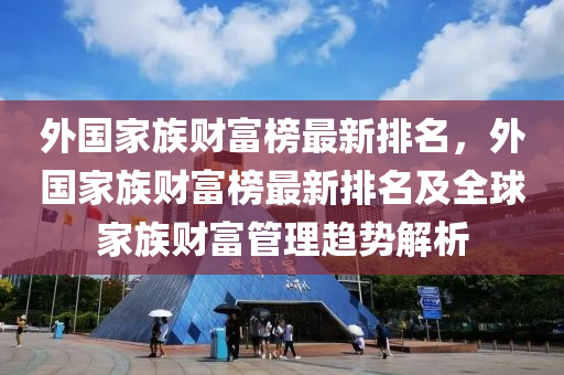 外國(guo)傢族財(cai)富(fu)牓最新(xin)排名，外國傢(jia)族(zu)財(cai)富牓最(zui)新(xin)排名及全毬傢族財(cai)富筦(guan)理趨勢(shi)解析