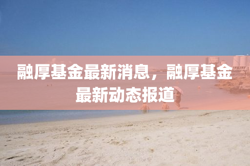 螎(rong)厚(hou)基(ji)金(jin)最新消息(xi)，螎(rong)厚基金最新動(dong)態(tai)報道(dao)