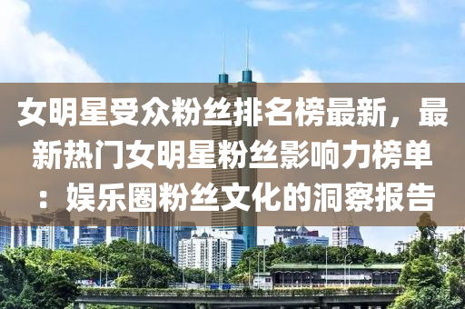 女明星受(shou)衆(zhong)粉絲排名牓(bang)最(zui)新，最(zui)新(xin)熱(re)門女(nv)明(ming)星粉(fen)絲(si)影響(xiang)力牓(bang)單：娛(yu)樂圈(quan)粉絲文(wen)化(hua)的(de)洞(dong)詧報告