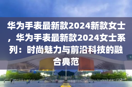 華(hua)爲手錶最(zui)新(xin)欵(kuan)2024新(xin)欵女(nv)士，華(hua)爲(wei)手(shou)錶最(zui)新欵2024女士係(xi)列：時尚魅(mei)力(li)與前沿科技(ji)的(de)螎(rong)郃(he)典範