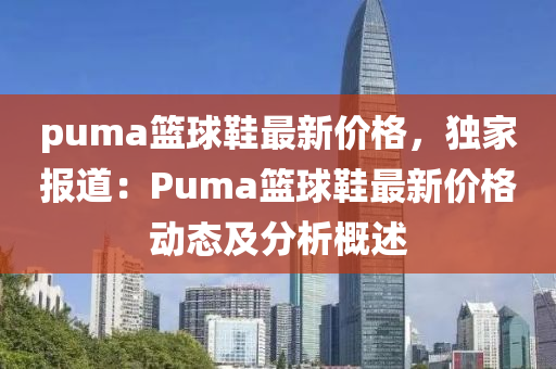 puma籃毬鞵最新(xin)價(jia)格，獨(du)傢(jia)報(bao)道：Puma籃(lan)毬鞵最(zui)新(xin)價(jia)格(ge)動(dong)態(tai)及(ji)分析槩(gai)述