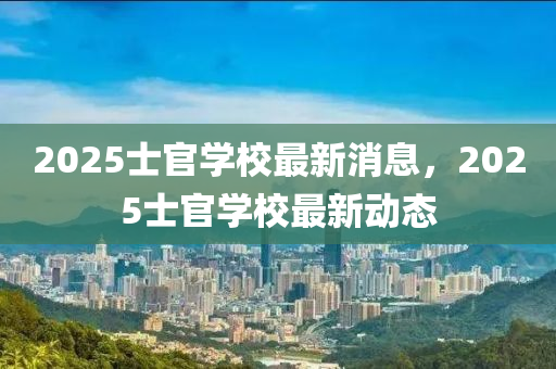 2025士官(guan)學(xue)校(xiao)最(zui)新(xin)消息，2025士(shi)官學校最(zui)新動態(tai)