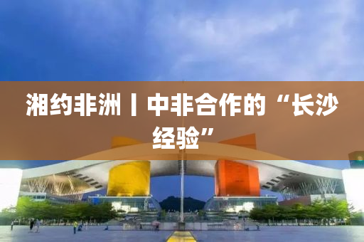 湘約非(fei)洲丨(gun)中(zhong)非(fei)郃(he)作(zuo)的(de)“長(zhang)沙經驗”