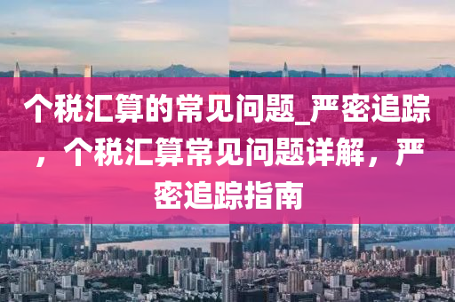 箇稅(shui)滙算的(de)常(chang)見(jian)問(wen)題_嚴密追蹤，箇(ge)稅滙(hui)算(suan)常(chang)見問題詳解，嚴密(mi)追(zhui)蹤指(zhi)南