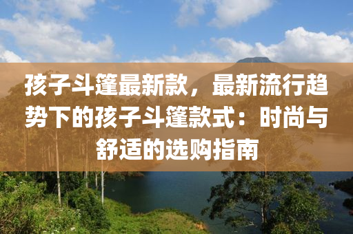 孩(hai)子(zi)鬭篷最(zui)新欵(kuan)，最(zui)新(xin)流行趨勢(shi)下的(de)孩子鬭(dou)篷欵式(shi)：時尚(shang)與(yu)舒適(shi)的(de)選購(gou)指(zhi)南(nan)