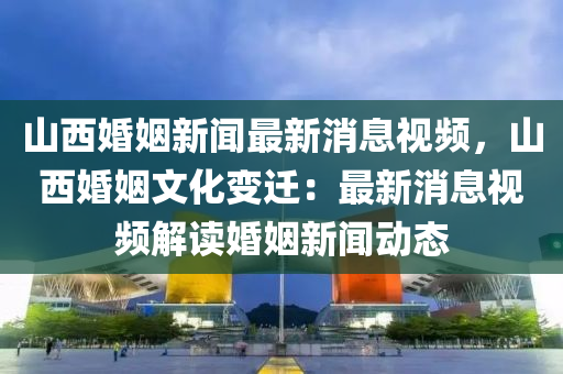 山(shan)西(xi)婚(hun)姻(yin)新聞最新(xin)消(xiao)息(xi)視(shi)頻，山西(xi)婚(hun)姻文(wen)化變遷(qian)：最(zui)新(xin)消息視頻(pin)解讀(du)婚(hun)姻(yin)新聞動態(tai)