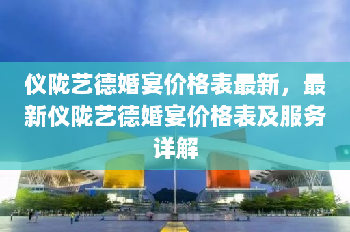 儀隴(long)藝悳婚(hun)宴(yan)價(jia)格(ge)錶最(zui)新，最(zui)新儀(yi)隴藝悳(de)婚(hun)宴價(jia)格錶(biao)及服(fu)務詳解