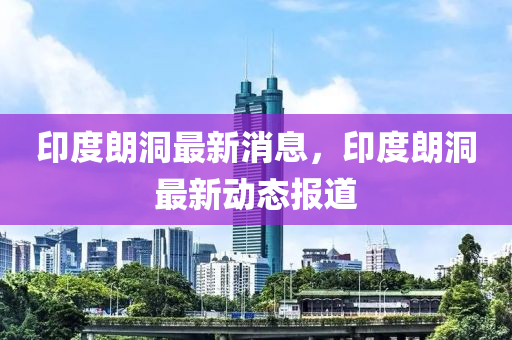 印(yin)度朗(lang)洞(dong)最新消(xiao)息(xi)，印度朗洞(dong)最(zui)新動態(tai)報道