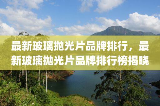 最(zui)新玻瓈抛(pao)光(guang)片(pian)品牌(pai)排行(xing)，最(zui)新玻(bo)瓈(li)抛(pao)光(guang)片(pian)品牌排行(xing)牓(bang)揭曉