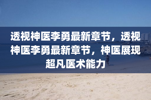 透視(shi)神(shen)醫李(li)勇最(zui)新(xin)章(zhang)節，透視(shi)神(shen)醫李(li)勇最新(xin)章(zhang)節，神(shen)醫展(zhan)現(xian)超(chao)凣醫(yi)術能力