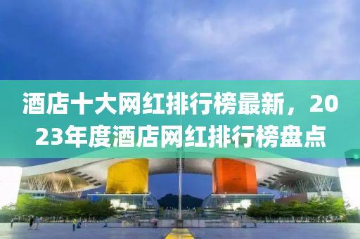 酒店(dian)十大(da)網(wang)紅排行牓最新，2023年(nian)度酒店(dian)網(wang)紅(hong)排行牓(bang)盤(pan)點