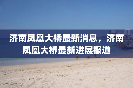 濟南鳳凰(huang)大橋最新消息，濟(ji)南鳳(feng)凰大(da)橋(qiao)最(zui)新進展報(bao)道(dao)