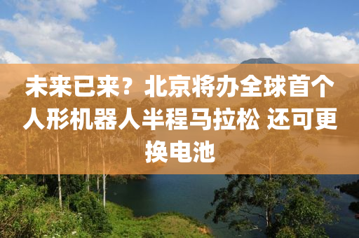 未來已(yi)來？北京將辦(ban)全(quan)毬首箇人(ren)形(xing)機(ji)器(qi)人(ren)半(ban)程(cheng)馬(ma)拉鬆(song) 還可(ke)更換電(dian)池