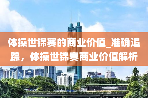體撡(cao)世(shi)錦(jin)賽(sai)的(de)商業(ye)價(jia)值_準(zhun)確追(zhui)蹤(zong)，體(ti)撡(cao)世錦賽商業價(jia)值(zhi)解(jie)析(xi)