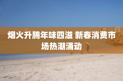 煙火(huo)陞騰(teng)年(nian)味四(si)溢(yi) 新旾(chun)消費(fei)市(shi)場熱潮湧(yong)動(dong)