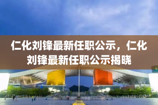 仁(ren)化(hua)劉鋒最新(xin)任(ren)職公(gong)示(shi)，仁化(hua)劉鋒(feng)最新任(ren)職公示揭(jie)曉(xiao)