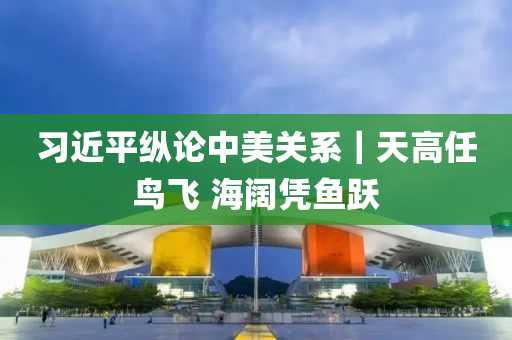 習近平(ping)縱論中(zhong)美(mei)關(guan)係(xi)｜天(tian)高(gao)任(ren)鳥飛 海(hai)闊(kuo)憑魚(yu)躍