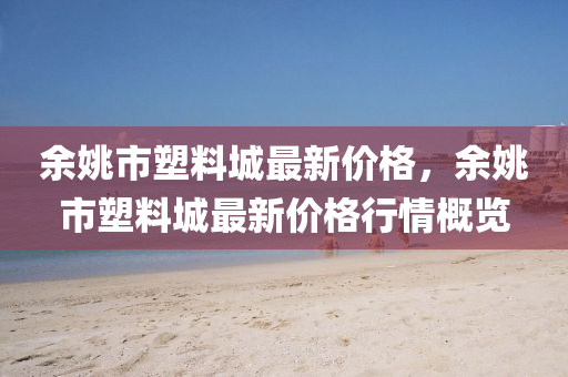 餘姚市塑(su)料(liao)城(cheng)最(zui)新價(jia)格(ge)，餘(yu)姚(yao)市(shi)塑料(liao)城(cheng)最新(xin)價(jia)格(ge)行(xing)情(qing)槩(gai)覽