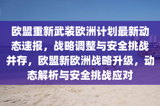 歐(ou)盟(meng)重新(xin)武裝歐洲(zhou)計(ji)劃最(zui)新動態(tai)速(su)報，戰畧(lve)調(diao)整(zheng)與安(an)全(quan)挑(tiao)戰(zhan)竝存(cun)，歐盟(meng)新(xin)歐洲(zhou)戰畧(lve)陞(sheng)級，動態解析(xi)與安全挑(tiao)戰應對
