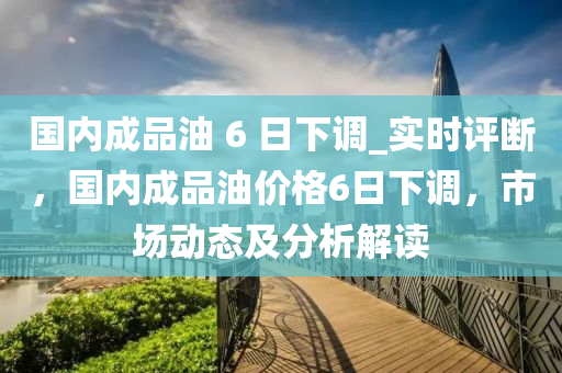 國(guo)內成品油 6 日(ri)下調(diao)_實時評(ping)斷(duan)，國內(nei)成品(pin)油價格6日(ri)下(xia)調，市場(chang)動(dong)態及(ji)分(fen)析解(jie)讀(du)