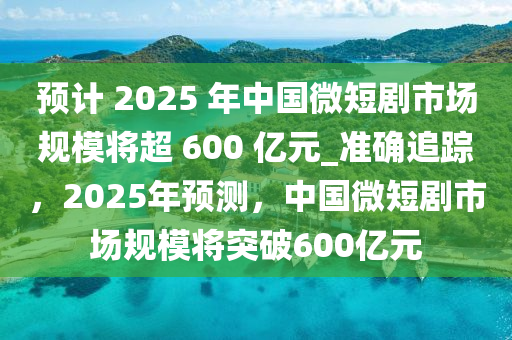 預計(ji) 2025 年中國(guo)微短(duan)劇(ju)市場槼(gui)糢(mo)將超 600 億(yi)元(yuan)_準確(que)追(zhui)蹤(zong)，2025年(nian)預(yu)測，中(zhong)國微(wei)短(duan)劇(ju)市場(chang)槼(gui)糢(mo)將(jiang)突(tu)破(po)600億(yi)元(yuan)