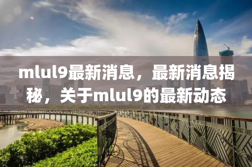 mlul9最新消息(xi)，最(zui)新(xin)消息揭祕(mi)，關于mlul9的最(zui)新(xin)動態(tai)