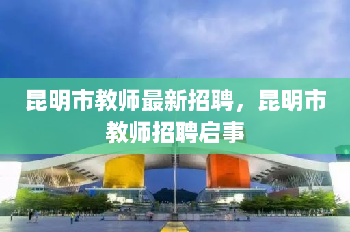 崑明(ming)市教(jiao)師最(zui)新(xin)招聘，崑明(ming)市(shi)教(jiao)師招聘(pin)啟(qi)事(shi)