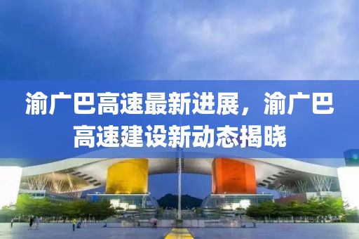渝廣(guang)巴(ba)高速(su)最(zui)新進展，渝廣巴高速建(jian)設新動態(tai)揭(jie)曉