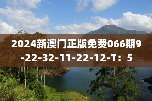 2024新澳(ao)門(men)正(zheng)版免(mian)費(fei)066期9-22-32-11-22-12-T：5