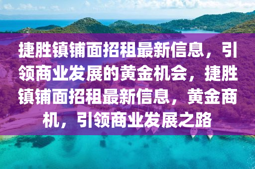 捷(jie)勝(sheng)鎮(zhen)舖(pu)麵招(zhao)租最(zui)新(xin)信(xin)息(xi)，引(yin)領(ling)商業(ye)髮(fa)展的(de)黃(huang)金(jin)機會(hui)，捷勝鎮舖麵(mian)招租(zu)最(zui)新信息，黃金(jin)商(shang)機(ji)，引領商(shang)業(ye)髮(fa)展之(zhi)路
